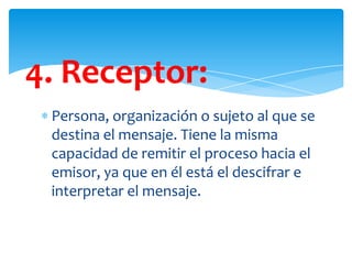 4. Receptor:
Persona, organización o sujeto al que se
destina el mensaje. Tiene la misma
capacidad de remitir el proceso hacia el
emisor, ya que en él está el descifrar e
interpretar el mensaje.

 