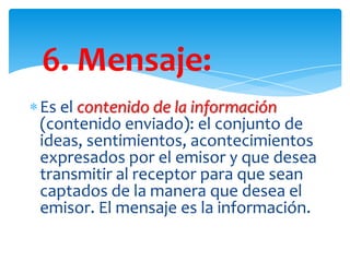 6. Mensaje:
Es el contenido de la información
(contenido enviado): el conjunto de
ideas, sentimientos, acontecimientos
expresados por el emisor y que desea
transmitir al receptor para que sean
captados de la manera que desea el
emisor. El mensaje es la información.

 