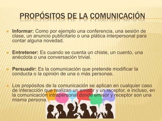 PROPÓSITOS DE LA COMUNICACIÓN
 Informar: Como por ejemplo una conferencia, una sesión de
clase, un anuncio publicitario o una plática interpersonal para
contar alguna novedad.
 Entretener: Es cuando se cuenta un chiste, un cuento, una
anécdota o una conversación trivial.
 Persuadir: Es la comunicación que pretende modificar la
conducta o la opinión de una o más personas.
 Los propósitos de la comunicación se aplican en cualquier caso
de interacción que realizan un emisor y un receptor, e incluso, en
la comunicación intrapersonal donde emisor y receptor son una
misma persona.
 