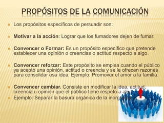 PROPÓSITOS DE LA COMUNICACIÓN
 Los propósitos específicos de persuadir son:
 Motivar a la acción: Lograr que los fumadores dejen de fumar.
 Convencer o Formar: Es un propósito específico que pretende
establecer una opinión o creencias o actitud respecto a algo.
 Convencer reforzar: Este propósito se emplea cuando el público
ya aceptó una opinión, actitud o creencia y se le ofrecen razones
para consolidar esa idea. Ejemplo: Promover el amor a la familia.
 Convencer cambiar. Consiste en modificar la idea, actitud,
creencia u opinión que el público tiene respeto a algo.
 Ejemplo: Separar la basura orgánica de la inorgánica.
 