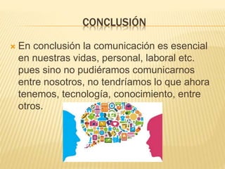 CONCLUSIÓN
 En conclusión la comunicación es esencial
en nuestras vidas, personal, laboral etc.
pues sino no pudiéramos comunicarnos
entre nosotros, no tendríamos lo que ahora
tenemos, tecnología, conocimiento, entre
otros.
 
