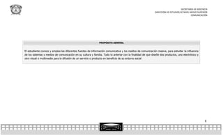 SECRETARÍA DE DOCENCIA
                                                                                                             DIRECCIÓN DE ESTUDIOS DE NIVEL MEDIO SUPERIOR
                                                                                                                                             COMUNICACIÓN




                                                              PROPÓSITO GENERAL


El estudiante conoce y emplea las diferentes fuentes de información comunicativa y los medios de comunicación masiva, para estudiar la influencia
de los sistemas y medios de comunicación en su cultura y familia. Todo lo anterior con la finalidad de que diseñe dos productos, uno electrónico y
otro visual o multimedia para la difusión de un servicio o producto en beneficio de su entorno social




                                                                                                                                                       8
 