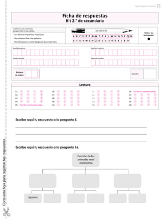 Escribe aquí tu respuesta a la pregunta 5.
01.
02.
03.
04.
05.
a b c d
a b c d
a b c d
a b c d
06.
07.
08.
09.
10.
11.
12.
13.
14.
15.
16.
17.
18.
19.
20.
Ficha de respuestas
Kit 2.° de secundaria
USE LAPIZ Nº 2B
EJEMPLO DE LLENADO
para escribir en las casillas.
- Usa letra de imprenta y mayúscula.
- No coloques tilde a las palabras.
- No sobrepases la casilla designada para cada letra.
Rellena las
burbujas así:
Sección:
Apellido paterno Apellido materno
Primer nombre Segundo nombre
Número
de orden:
Lectura
Escribe tu respuesta abajo.
Escribe tu respuesta abajo.a b c d
a b c d
a b c d
a b c d
a b c d
a b c d
a b c d a b c
c
c
c
d
a b d
a b d
a b d
a b c d
a b c d
a b c d01.
02.
03.
04.
05.
a b c d
a b c d
a b c d
a b c d
06.
07.
08.
09.
10.
11.
12.
13.
14.
15.
16.
17.
18.
19.
20.
00001
Ficha de respuestas
Kit 2.° de secundaria
USE LAPIZ Nº 2B
EJEMPLO DE LLENADO
para escribir en las casillas.
- Usa letra de imprenta y mayúscula.
- No coloques tilde a las palabras.
- No sobrepases la casilla designada para cada letra.
Rellena las
burbujas así:
Sección:
Apellido paterno Apellido materno
Primer nombre Segundo nombre
Número
de orden:
Lectura
Escribe tu respuesta abajo.
Escribe tu respuesta abajo.a b c d
a b c d
a b c d
a b c d
a b c d
a b c d
a b c d a b c
c
c
c
d
a b d
a b d
a b d
a b c d
a b c d
a b c d
01.
02.
03.
04.
05.
a b c d
a b c d
a b c d
a b c d
06.
07.
08.
09.
10.
11.
12.
13.
14.
15.
16.
17.
18.
19.
20.
00001
Ficha de respuestas
Kit 2.° de secundaria
USE LAPIZ Nº 2B
EJEMPLO DE LLENADO
para escribir en las casillas.
- Usa letra de imprenta y mayúscula.
- No coloques tilde a las palabras.
- No sobrepases la casilla designada para cada letra.
Rellena las
burbujas así:
Sección:
Apellido paterno Apellido materno
Primer nombre Segundo nombre
Número
de orden:
Lectura
Escribe tu respuesta abajo.
Escribe tu respuesta abajo.a b c d
a b c d
a b c d
a b c d
a b c d
a b c d
a b c d a b c
c
c
c
d
a b d
a b d
a b d
a b c d
a b c d
a b c d
USE LAPIZ Nº 2B
EJEMPLO DE LLENADO
para escribir en las casillas.
- Usa letra de imprenta y mayúscula.
- No coloques tilde a las palabras.
- No sobrepases la casilla designada para cada letra.
Rellena las
burbujas así:
Función de los
animales en el
ecosistema
Iguanas
Escribe aquí tu respuesta a la pregunta 16.
Cortaestahojapararegistrartusrespuestas.
Segundogradodesecundaria 15
 