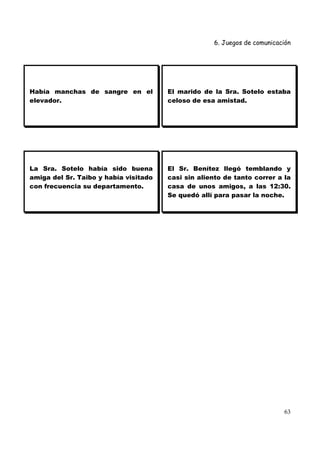6. Juegos de comunicación




Había manchas de sangre en el          El marido de la Sra. Sotelo estaba
elevador.                              celoso de esa amistad.




La Sra. Sotelo había sido buena        El Sr. Benítez llegó temblando y
amiga del Sr. Taibo y había visitado   casi sin aliento de tanto correr a la
con frecuencia su departamento.        casa de unos amigos, a las 12:30.
                                       Se quedó allí para pasar la noche.




                                                                          63
 