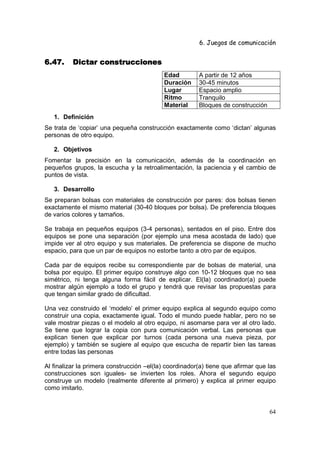 6. Juegos de comunicación


6.47.     Dictar construcciones
                                           Edad         A partir de 12 años
                                           Duración     30-45 minutos
                                           Lugar        Espacio amplio
                                           Ritmo        Tranquilo
                                           Material     Bloques de construcción
   1. Definición
Se trata de ‘copiar’ una pequeña construcción exactamente como ‘dictan’ algunas
personas de otro equipo.

   2. Objetivos
Fomentar la precisión en la comunicación, además de la coordinación en
pequeños grupos, la escucha y la retroalimentación, la paciencia y el cambio de
puntos de vista.

   3. Desarrollo
Se preparan bolsas con materiales de construcción por pares: dos bolsas tienen
exactamente el mismo material (30-40 bloques por bolsa). De preferencia bloques
de varios colores y tamaños.

Se trabaja en pequeños equipos (3-4 personas), sentados en el piso. Entre dos
equipos se pone una separación (por ejemplo una mesa acostada de lado) que
impide ver al otro equipo y sus materiales. De preferencia se dispone de mucho
espacio, para que un par de equipos no estorbe tanto a otro par de equipos.

Cada par de equipos recibe su correspondiente par de bolsas de material, una
bolsa por equipo. El primer equipo construye algo con 10-12 bloques que no sea
simétrico, ni tenga alguna forma fácil de explicar. El(la) coordinador(a) puede
mostrar algún ejemplo a todo el grupo y tendrá que revisar las propuestas para
que tengan similar grado de dificultad.

Una vez construido el ‘modelo’ el primer equipo explica al segundo equipo como
construir una copia, exactamente igual. Todo el mundo puede hablar, pero no se
vale mostrar piezas o el modelo al otro equipo, ni asomarse para ver al otro lado.
Se tiene que lograr la copia con pura comunicación verbal. Las personas que
explican tienen que explicar por turnos (cada persona una nueva pieza, por
ejemplo) y también se sugiere al equipo que escucha de repartir bien las tareas
entre todas las personas

Al finalizar la primera construcción –el(la) coordinador(a) tiene que afirmar que las
construcciones son iguales- se invierten los roles. Ahora el segundo equipo
construye un modelo (realmente diferente al primero) y explica al primer equipo
como imitarlo.


                                                                                  64
 