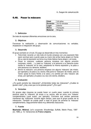 6. Juegos de comunicación


6.48.     Pasar la máscara
                                           Edad          3-6 años
                                           Duración      10-15 minutos
                                           Lugar         Interior
                                           Ritmo         Tranquilo
                                           Material      Ninguno
   1. Definición
Se trata de expresar diferentes emociones con la cara.

   2. Objetivos
Favorecer la realización y observación de comunicaciones no verbales.
Aceptación e integración del grupo.

   3. Desarrollo
El grupo sentado en círculo. El juego se desarrolla en tres momentos:
    • Feliz-triste: durante un rato todo el mundo empieza con una expresión feliz
       (gran sonrisa) pero cuando pasa su mano (de arriba hacia abajo) en frente
       de su cara la expresión se torna muy triste (labios hacia abajo), y al revés.
    • Pasar la máscara: cualquier persona empieza con alguna emoción
       (sorpresa, miedo,…) y pasa su ‘máscara’ a la persona a su derecha quien
       recibe la ‘máscara’ en la cara, adoptando la misma expresión y la pasa a
       otra persona a su derecha, etcétera.
    • Borrar la máscara: una persona empieza con alguna ‘máscara’ (de miedo,
       por ejemplo) y la pasa a su vecina. Ella pone la ‘máscara’ de miedo, pero la
       ‘borra’ (pasa la mano frente a la cara) y la cambia por otra ‘mácara’ (de
       enojo, por ejemplo) y la pasa a su vez a la vecina, etcétera.

   4. Evaluación
¿Te gustó ponerte las máscaras? ¿Entendiste todas las máscaras? ¿Cuáles te
gustan más? ¿Hay unas que no te quisiste poner? ¿Por qué?

   5. Variantes
En grupos algo mayores se puede hacer un cuarto paso: cuando la primera
persona pasa la ‘máscara’ de enojo a su vecina, ella se pone una ‘másara’
complementaria (¡qué susto!, por ejemplo). Conviene que ambas personas
mantienen las ‘máscaras’ durante algún tiempo, para que el grupo pueda ver la
interacción. También se puede pedir a todo el grupo de ponerse la ‘máscara’
complementaria. Seguramente habrá muy diferentes reacciones.

   7. Fuente
Masheder, Mildred, Let’s cooperate. Woodbridge, Suffolk, Merlin Press, 1997
(2), 1986, p. 12. Variaciones de Frans Limpens.


                                                                                 66
 