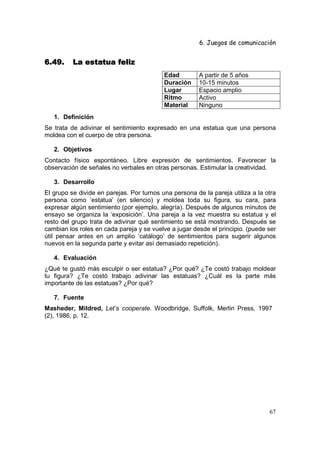 6. Juegos de comunicación


6.49.     La estatua feliz
                                           Edad         A partir de 5 años
                                           Duración     10-15 minutos
                                           Lugar        Espacio amplio
                                           Ritmo        Activo
                                           Material     Ninguno
   1. Definición
Se trata de adivinar el sentimiento expresado en una estatua que una persona
moldea con el cuerpo de otra persona.

   2. Objetivos
Contacto físico espontáneo. Libre expresión de sentimientos. Favorecer la
observación de señales no verbales en otras personas. Estimular la creatividad.

   3. Desarrollo
El grupo se divide en parejas. Por turnos una persona de la pareja utiliza a la otra
persona como ‘estatua’ (en silencio) y moldea toda su figura, su cara, para
expresar algún sentimiento (por ejemplo, alegría). Después de algunos minutos de
ensayo se organiza la ‘exposición’. Una pareja a la vez muestra su estatua y el
resto del grupo trata de adivinar qué sentimiento se está mostrando. Después se
cambian los roles en cada pareja y se vuelve a jugar desde el principio. (puede ser
útil pensar antes en un amplio ‘catálogo’ de sentimientos para sugerir algunos
nuevos en la segunda parte y evitar así demasiado repetición).

   4. Evaluación
¿Qué te gustó más esculpir o ser estatua? ¿Por qué? ¿Te costó trabajo moldear
tu figura? ¿Te costó trabajo adivinar las estatuas? ¿Cuál es la parte más
importante de las estatuas? ¿Por qué?

   7. Fuente
Masheder, Mildred, Let’s cooperate. Woodbridge, Suffolk, Merlin Press, 1997
(2), 1986, p. 12.




                                                                                 67
 