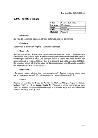 6. Juegos de comunicación


6.50.     El libro mágico
                                             Edad           A partir de 6 años
                                             Duración       10 minutos
                                             Lugar          Interior
                                             Ritmo          Tranquilo
                                             Material       Ninguno
   1. Definición
Se trata de comunicar acciones al resto del grupo a través de mímica.

   2. Objetivos
Desarrollar la expresión corporal. Estimular la atención.

   3. Desarrollo
Sentados en círculo. En el centro nos imaginamos un libro mágico. Una persona
va hacia el “libro y saca algo”. En este momento simula una actividad relacionada
con el objeto ficticio que sacó, (por ejemplo, patear la pelota de fútbol). El resto del
grupo observa la representación y dice a la persona qué es lo que sacó del libro.
Se tiene que seguir adivinando hasta dar la respuesta correcta. Después pasa otra
persona al centro y se repite el juego.

   4. Evaluación
¿Te costó trabajo adivinar las representaciones? ¿Tuviste muchas ideas para
hacer representaciones? ¿Pudiste representar bien tu objeto y acción?

   7. Fuente
Basada en una idea de Grupo de Acción No Violenta Málaga, Juguemos todos,
Málaga, 1987, p. 13, en Jares, Xesús R., Técnicas e xogos cooperativos para
todas as idades. Terceira edición corregida e ampliada. Vigo, Edicións Xerais de
Galicia, 2005 (3), 1989, p. 155.




                                                                                     68
 