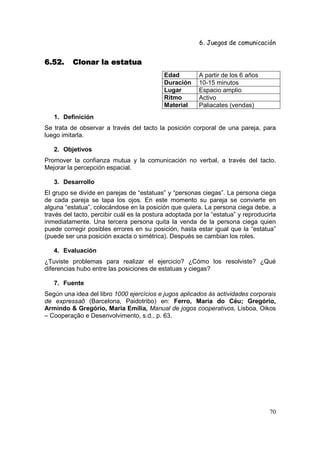 6. Juegos de comunicación


6.52.     Clonar la estatua
                                            Edad         A partir de los 6 años
                                            Duración     10-15 minutos
                                            Lugar        Espacio amplio
                                            Ritmo        Activo
                                            Material     Paliacates (vendas)
   1. Definición
Se trata de observar a través del tacto la posición corporal de una pareja, para
luego imitarla.

   2. Objetivos
Promover la confianza mutua y la comunicación no verbal, a través del tacto.
Mejorar la percepción espacial.

   3. Desarrollo
El grupo se divide en parejas de “estatuas” y “personas ciegas”. La persona ciega
de cada pareja se tapa los ojos. En este momento su pareja se convierte en
alguna “estatua”, colocándose en la posición que quiera. La persona ciega debe, a
través del tacto, percibir cuál es la postura adoptada por la “estatua” y reproducirla
inmediatamente. Una tercera persona quita la venda de la persona ciega quien
puede corregir posibles errores en su posición, hasta estar igual que la “estatua”
(puede ser una posición exacta o simétrica). Después se cambian los roles.

   4. Evaluación
¿Tuviste problemas para realizar el ejercicio? ¿Cómo los resolviste? ¿Qué
diferencias hubo entre las posiciones de estatuas y ciegas?

   7. Fuente
Según una idea del libro 1000 ejercícios e jugos aplicados ás actividades corporais
de expressaõ (Barcelona, Paidotribo) en: Ferro, Maria do Céu; Gregório,
Armindo & Gregório, Maria Emília, Manual de jogos cooperativos, Lisboa, Oikos
– Cooperação e Desenvolvimento, s.d., p. 63.




                                                                                   70
 