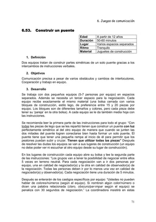 6. Juegos de comunicación


6.53.     Construir un puente
                                           Edad         A partir de 12 años
                                           Duración     50-60 minutos
                                           Lugar        Varios espacios separados
                                           Ritmo        Tranquilo
                                           Material     Juguetes de construcción
   1. Definición
Dos equipos tratan de construir partes simétricas de un solo puente gracias a los
intercambios de instrucciones verbales.

   2. Objetivos
Comunicación precisa a pesar de varios obstáculos y cambios de interlocutores.
Cooperación y trabajo en equipo.

   3. Desarrollo
Se trabaja con dos pequeños equipos (5-7 personas por equipo) en espacios
separados. Además se necesita un tercer espacio para la negociación. Cada
equipo recibe exactamente el mismo material (una bolsa cerrada con varios
bloques de construcción, estilo lego, de preferencia entre 15 y 20 piezas por
equipo. Los bloques son de diferentes tamaños y colores, pero cada pieza debe
tener su ‘pareja’ en la otra bolsa). A cada equipo se le da también media hoja con
las instrucciones.

Se recomienda leer la primera parte de las instrucciones para todo el grupo: “Con
todas las piezas de lego que se les repartió tienen que construir un puente con luz
perfectamente simétrico al del otro equipo de manera que cuando se junten las
dos mitades del puente logren conectarse bien hasta formar un solo puente. El
puente tiene que tener una pequeña rampa al inicio de él para permitir que los
peatones puedan subir y cruzar. Tienen que utilizar todas las piezas” Después
de resolver las dudas los equipos se van a sus lugares de construcción (un equipo
no debe poder ver ni escuchar al otro equipo desde su lugar de construcción).

En los lugares de construcción cada equipo abre su bolsa y lee la segunda parte
de las instrucciones: “Los grupos van a tener la posibilidad de negociar entre ellos
5 veces en terreno neutral. Para cada negociación van a ir dos personas por
equipo, una en calidad de negociador(a) y la otra en calidad de observador(a) de
la negociación. Todas las personas deben ir por lo menos una vez en calidad de
negociador(a) y observador(a). Cada negociación tiene una duración de 5 minutos.

Después se enterarán de los castigos específicos por equipo: “Ustedes no pueden
hablar de colores/números (según el equipo). Si nombran algún color/número o
dicen una palabra relacionada (claro, obscuro/par-impar según el equipo) se
penaliza con 30 segundos de negociación.” La coordinadora insistirá en estas


                                                                                 71
 