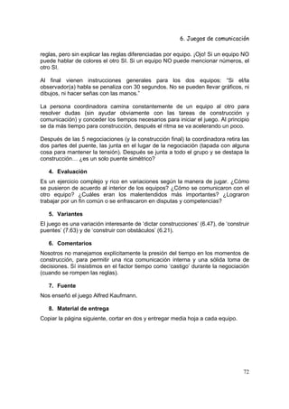 6. Juegos de comunicación

reglas, pero sin explicar las reglas diferenciadas por equipo. ¡Ojo! Si un equipo NO
puede hablar de colores el otro SI. Si un equipo NO puede mencionar números, el
otro SI.

Al final vienen instrucciones generales para los dos equipos: “Si el/la
observador(a) habla se penaliza con 30 segundos. No se pueden llevar gráficos, ni
dibujos, ni hacer señas con las manos.”

La persona coordinadora camina constantemente de un equipo al otro para
resolver dudas (sin ayudar obviamente con las tareas de construcción y
comunicación) y conceder los tiempos necesarios para iniciar el juego. Al principio
se da más tiempo para construcción, después el ritma se va acelerando un poco.

Después de las 5 negociaciones (y la construcción final) la coordinadora retira las
dos partes del puente, las junta en el lugar de la negociación (tapada con alguna
cosa para mantener la tensión). Después se junta a todo el grupo y se destapa la
construcción… ¿es un solo puente simétrico?

   4. Evaluación
Es un ejercicio complejo y rico en variaciones según la manera de jugar. ¿Cómo
se pusieron de acuerdo al interior de los equipos? ¿Cómo se comunicaron con el
otro equipo? ¿Cuáles eran los malentendidos más importantes? ¿Lograron
trabajar por un fin común o se enfrascaron en disputas y competencias?

   5. Variantes
El juego es una variación interesante de ‘dictar construcciones’ (6.47), de ‘construir
puentes’ (7.63) y de ‘construir con obstáculos’ (6.21).

   6. Comentarios
Nosotros no manejamos explícitamente la presión del tiempo en los momentos de
construcción, para permitir una rica comunicación interna y una sólida toma de
decisiones. Sí insistimos en el factor tiempo como ‘castigo’ durante la negociación
(cuando se rompen las reglas).

   7. Fuente
Nos enseñó el juego Alfred Kaufmann.

   8. Material de entrega
Copiar la página siguiente, cortar en dos y entregar media hoja a cada equipo.




                                                                                   72
 