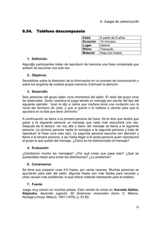 6. Juegos de comunicación


6.54.     Teléfono descompuesto
                                          Edad         A partir de 8 años
                                          Duración     10 minutos
                                          Lugar        Interior
                                          Ritmo        Tranquilo
                                          Material     Hoja con frases
   1. Definición
Algun@s participantes tratan de reproducir de memoria una frase complicada que
acaban de escuchar una sola vez.

   2. Objetivos
Sensibilizar sobre la distorsión de la información en un proceso de comunicación y
sobre los engaños de nuestra propia memoria. Estimular la atención.

   3. Desarrollo
Seis personas del grupo salen unos momentos del salón. El resto del grupo sirve
de observador. Quien coordina el juego tendrá un mensaje por escrito del tipo del
siguiente ejemplo: “Juan le dijo a Jaime que mañana tenía una invitación con la
novia del hermano de José, y que si quería ir le hablara a Jacinto para que lo
apuntara en la lista que tiene Jerónimo.”

A continuación se llama a la primera persona de fuera. Se le dice que tendrá que
pasar a la siguiente persona un mensaje que nada más escuchará una vez.
Después de la lectura –en voz alta y clara- del mensaje se llama a la siguiente
persona. La primera persona repite la consigna a la segunda persona y trata de
reproducir la frase (una sola vez). La segunda persona escucha con atención y
llama a la tercera persona, a así hasta llegar a la sexta persona quien reproducirá
al grupo lo que quedó del mensaje. ¿Cómo se ha distorsionado el mensaje?

   4. Evaluación
¿Cambiaron mucho los mensajes? ¿Por qué crees que pasa esto? ¿Qué se
puede/debe hacer para evitar las distorsiones? ¿Lo probamos?

   6. Comentarios
Se tiene que preparar unas 4-5 frases, por varias razones. Muchas personas se
apuntarán para salir del salón. Algunas frases son más fáciles para recordar y
otras causan más problemas: lo que ofrece material interesante para el análisis.

   7. Fuente
Juego muy común en muchos países. Esta versión la vimos en Acevedo Ibáñez,
Alejandro, Aprender jugando. 60 dinámicas vivenciales (tomo 1). México,
Noriega-Limusa, México, 1991 (1978), p. 81-82.


                                                                                74
 