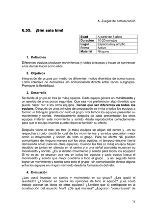 6. Juegos de comunicación


6.55.    ¡Sim sala bim!
                                           Edad       A partir de 8 años
                                           Duración   10-20 minutos
                                           Lugar      Espacio muy amplio
                                           Ritmo      Activo
                                           Material   Ninguno
   1. Definición
Diferentes equipos producen movimientos y ruidos chistosos y tratan de convencer
a los demás hacer como ellos.

   2. Objetivos
Integración de grupos por medio de diferentes modos divertidos de comunicarse.
Toma colectiva de decisiones sin comunicación directa entre varios subgrupos.
Promover la flexibilidad.

   3. Desarrollo
Se divide el grupo en tres (o más) equipos. Cada equipo genera un movimiento y
un sonido de unos pocos segundos. Que sea –de preferencia- algo divertido que
puede hacer reír a los otros equipos. Tienen que ser diferentes en todos los
equipos. Después de unos minutos de preparación se invita a todos los equipos a
formar un triángulo grande con todo el grupo. Por turnos los equipos presentan su
movimiento y sonido. Inmediatamente después de cada presentación los otros
equipos imitarán este movimiento y sonido -hasta reproducirlos correctamente-
para que el equipo inventor pueda observar también su efecto.

Después viene el reto: los tres (o más) equipos se alejan del centro y –en su
respectivo círculo- decidirán cual de los movimientos y sonidos quedarían mejor
como el movimiento y sonido de todo el grupo. Para tal efecto NO pueden
comunicarse de ninguna manera con los otros equipos, ni tampoco ensayar (sería
demasiado obvio para los otros equipos). Cuando los tres (o más) equipos hayan
decidido se juntan en silencio en el centro y a una señal acordada muestran su
movimiento y sonido. ¿Es el mismo movimiento y sonido para todos los equipos?
Si no es así se separan otra vez en todos los equipos y cada equipo busca el
movimiento y sonido que mejor quedaría a todo el grupo… y así seguido hasta
lograr un movimiento y sonido para todo el grupo –sin comunicación directa alguna
entre los equipos en ningún momento desde la formulación del reto.

   4. Evaluación
¿Les costó inventar un      sonido y movimiento en su grupo? ¿Les gustó el
resultado? ¿Tomaron en      cuenta las opiniones de todo el equipo? ¿Les costó
trabajo aceptar las ideas   de otros equipos? ¿Sentiste que tú participaste en la
construcción del acuerdo    final? ¿De qué manera? ¿Lograron “comunicarse” de



                                                                              75
 