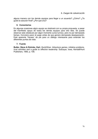 6. Juegos de comunicación

alguna manera con los demás equipos para llegar a un acuerdo? ¿Cómo? ¿Te
gustó la solución final? ¿Por qué (no)?

   6. Comentarios
En algunas ocasiones algún equipo se obstinará con su propia propuesta, a pesar
del manifiesto apoyo de todos los demás equipos para otra idea. Se puede
observar este obstáculo por algún momento (unos turnos), pero no por demasiado
tiempo. Conviene parar el juego antes de que genere demasiada desesperación.
Este aparente ‘fracaso’ da pie para un diálogo interesante para entender los
diferentes puntos de vista.

   7. Fuente
Butler, Steve & Rohnke, Karl, QuickSilver. Adventure games, initiative problems,
trust activities and a guide to effective leadership. Dubuque, Iowa, Kendall/Hunt
Publishers, 1995, p. 108.




                                                                              76
 