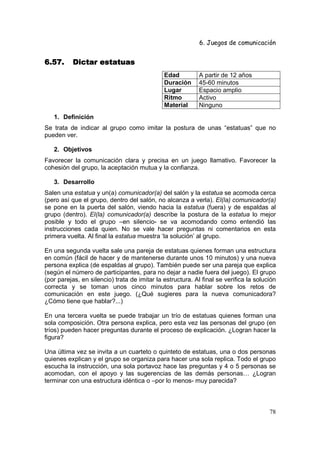 6. Juegos de comunicación


6.57.     Dictar estatuas
                                              Edad          A partir de 12 años
                                              Duración      45-60 minutos
                                              Lugar         Espacio amplio
                                              Ritmo         Activo
                                              Material      Ninguno
   1. Definición
Se trata de indicar al grupo como imitar la postura de unas “estatuas” que no
pueden ver.

   2. Objetivos
Favorecer la comunicación clara y precisa en un juego llamativo. Favorecer la
cohesión del grupo, la aceptación mutua y la confianza.

   3. Desarrollo
Salen una estatua y un(a) comunicador(a) del salón y la estatua se acomoda cerca
(pero así que el grupo, dentro del salón, no alcanza a verla). El(la) comunicador(a)
se pone en la puerta del salón, viendo hacia la estatua (fuera) y de espaldas al
grupo (dentro). El(la) comunicador(a) describe la postura de la estatua lo mejor
posible y todo el grupo –en silencio- se va acomodando como entendió las
instrucciones cada quien. No se vale hacer preguntas ni comentarios en esta
primera vuelta. Al final la estatua muestra ‘la solución’ al grupo.

En una segunda vuelta sale una pareja de estatuas quienes forman una estructura
en común (fácil de hacer y de mantenerse durante unos 10 minutos) y una nueva
persona explica (de espaldas al grupo). También puede ser una pareja que explica
(según el número de participantes, para no dejar a nadie fuera del juego). El grupo
(por parejas, en silencio) trata de imitar la estructura. Al final se verifica la solución
correcta y se toman unos cinco minutos para hablar sobre los retos de
comunicación en este juego. (¿Qué sugieres para la nueva comunicadora?
¿Cómo tiene que hablar?...)

En una tercera vuelta se puede trabajar un trío de estatuas quienes forman una
sola composición. Otra persona explica, pero esta vez las personas del grupo (en
tríos) pueden hacer preguntas durante el proceso de explicación. ¿Logran hacer la
figura?

Una última vez se invita a un cuarteto o quinteto de estatuas, una o dos personas
quienes explican y el grupo se organiza para hacer una sola replica. Todo el grupo
escucha la instrucción, una sola portavoz hace las preguntas y 4 o 5 personas se
acomodan, con el apoyo y las sugerencias de las demás personas… ¿Logran
terminar con una estructura idéntica o –por lo menos- muy parecida?



                                                                                       78
 