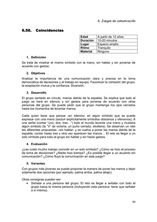 6. Juegos de comunicación


6.58.     Coincidencias
                                          Edad        A partir de 12 años
                                          Duración    10-20 minutos
                                          Lugar       Espacio amplio
                                          Ritmo       Tranquilo
                                          Material    Ninguno
   1. Definición
Se trata de mostrar el mismo símbolo con la mano, sin hablar y sin ponerse de
acuerdo con gestos.

   2. Objetivos
Analizar la importancia de una comunicación clara y precisa en la toma
democrática de decisiones y el trabajo en equipo. Favorecer la cohesión del grupo,
la aceptación mutua y la confianza. Diversión.

   3. Desarrollo
El grupo sentado en círculo, manos detrás de la espalda. Se explica que todo el
juego se hará en silencio y sin gestos para ponerse de acuerdo con otras
personas del grupo. Se puede pedir que el grupo mantenga los ojos cerrados
hasta los momentos de levantar manos.

Cada quien tiene que pensar -en silencio- en algún símbolo que se puede
expresar con una mano (excluir explícitamente símbolos obscenos y ofensivos). A
una señal (contar “uno, dos, tres…”) todo el mundo levanta una mano y muestra
algún símbolo (la “V” de victoria, un puño cerrado, etcétera). Se observan un rato
las diferentes propuestas –sin hablar- y se vuelve a poner las manos detrás de la
espalda, contar hasta tres y otra vez aparecen las manos… El reto es llegar a un
solo símbolo para todo el grupo sin hablar y sin hacer gestos.

   4. Evaluación
¿Les costó mucho trabajo coincidir en un solo símbolo? ¿Cómo se hizo el proceso
de toma de decisiones? ¿Nadie hizo trampa? ¿Es posible llegar a un acuerdo sin
comunicación? ¿Cómo fluyó la comunicación en este juego?

   5. Variantes
Con grupos más jóvenes se puede proponer la manera de poner las manos y dejar
solamente dos opciones (por ejemplo: palma arriba, palma abajo).

Otras consignas pueden ser:
   • Señalar a una persona del grupo. El reto es llegar a señalar con todo el
       grupo hacia la misma persona (incluyendo esta persona: tiene que señalar
       a si misma).


                                                                               80
 