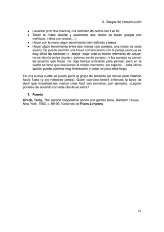 6. Juegos de comunicación

   •   Levantar (con dos manos) una cantidad de dedos del 1 al 10.
   •   Tener la mano abierta y solamente dos dedos se tocan (pulgar con
       meñique, índice con anular,…)
   •   Hacer con la mano algún movimiento bien definido y breve
   •   Hacer algún movimiento entre dos manos (por parejas, una mano de cada
       quien). Se puede permitir una breve comunicación con la pareja (aunque es
       muy difícil de controlar) o –mejor- dejar todo al mismo momento de actuar:
       no se decide antes siquiera quienes serán parejas, ni las parejas se ponen
       de acuerdo qué hacer. Se deja tiempo suficiente para pensar, pero en la
       vuelta se tiene que reaccionar al mismo momento, sin esperar… esta última
       opción puede ponerse muy interesante y durar un poco más largo.

En una nueva vuelta se puede pedir al grupo de sentarse en círculo pero mirando
hacia fuera (y sin voltearse jamás). Quien coordina tendrá entonces la tarea de
decir qué muestran las manos (más fácil con números, por ejemplo). ¿Logran
ponerse de acuerdo con este obstáculo extra?

   7. Fuente
Orlick, Terry, The second cooperative sports and games book. Random House,
New York, 1982, p. 89-90. Variantes de Frans Limpens




                                                                              81
 