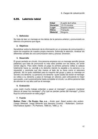 6. Juegos de comunicación


6.59.     Labirinto labial
                                          Edad        A partir de 6 años
                                          Duración    10-15 minutos
                                          Lugar       Espacio amplio
                                          Ritmo       Tranquilo
                                          Material    Ninguno
   1. Definición
Se trata de leer un mensaje en los labios de la persona anterior y pronunciarlo en
silencio a la persona que sigue.

   2. Objetivos
Sensibilizar sobre la distorsión de la información en un proceso de comunicación y
sobre los engaños de nuestra propia memoria. Estimular la atención. Analizar los
diferentes canales de una comunicación clara y precisa. Diversión.

   3. Desarrollo
El grupo sentado en círculo. Una persona empieza con un mensaje sencillo (pocas
palabras) que trata de pronunciar lo más claro posible con los labios, sin emitir
sonido alguno. Para darle interés al juego la primera persona voltea la cabeza
totalmente hacia su vecin@ a la derecha (dando la espalda a la persona a su
izquierda) y acomoda sus dos manos al lado de su boca como si estuviera
gritando. Así le quita visibilidad para la mayoría del grupo y pasa su mensaje en
secreto a la derecha. La persona a la derecha –quien acaba de recibir el mensaje-
se voltea a su derecha y pasa el mensaje en silencio, pero articulando lo mejor
que puede, y así sucesivamente hasta completar el círculo. La ultima persona trata
de adivinar en voz alta cuál fue el mensaje.

   4. Evaluación
¿Les costó mucho trabajo entender y pasar el mensaje? ¿Lograron mantener
silencio al pasar los mensajes? ¿Por qué se pierden partes del mensaje? ¿Cómo
fluyó la comunicación en este juego?

   7. Fuente
Bakker, Peter ; De Ruyter, Ilse, e.a. , Ander spel. Speel anders dan anders
(Juego diferente. Juega diferente que siempre) Lovaina – Rotterdam, Centrum
Informatieve Spelen – PJ Partners, 1999 (4), 1989, p. 10.




                                                                               82
 