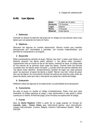 6. Juegos de comunicación


6.42.     Las tijeras
                                           Edad         A partir de 15 años
                                           Duración     15 minutos
                                           Lugar        Interior
                                           Ritmo        Tranquilo
                                           Material     Unas tijeras
   1. Definición
Consiste en desviar la atención del grupo de un código con las piernas hacia unas
tijeras que van pasando de mano en mano.

   2. Objetivos
Descubrir las lagunas en nuestra observación. Darnos cuenta que nuestras
percepciones son incompletas y parciales, con muchos malentendidos, que
permiten la manipulación y el engaño..

   3. Desarrollo
El(la) coordinador(a) advierte al grupo “fíjense muy bien” y pasa unas tijeras a la
derecha diciendo “las tijeras están abiertas” o “las tijeras están cerradas”.
Lógicamente todo el mundo se fija en las tijeras, mientras la clave, el código está
en las piernas de la persona quien pasa las tijeras. Cuando tiene las piernas
cruzadas dice “las tijeras están cerradas” y cuando tiene las piernas abiertas dice
“las tijeras están abiertas”. Acostumbramos cambiar de lugar con cada persona
quien ‘se equivoca’ al pasar las tijeras y repetir “fíjense muy bien” antes de pasar
otra vez las tijeras. Es conveniente cambiar las piernas de posición justo antes de
pasar las tijeras, para que más y más gente se pueda dar cuenta del código.

   4. Evaluación
Reflexión sobre las lagunas en la observación y la parcialidad de la percepción.

   6. Comentarios
Se pide al grupo no revelar el código inmediatamente. Quien cree que haya
entendido el código participa el juego y deja oportunidad a más gente a darse
cuenta por si misma. Al final del juego (unos minutos) se explica bien el código.

   7. Fuente
Idea de David Hopkins (1993) a partir de un juego popular en Europa en
Laconte, Leen ; Temur, Ishan, e.a., Intercultural games. Jeux interculturels.
Juegos interculturales. Lovaina, Bélgica, Centrum Informatieve Spelen, 1998, p.
224-226.




                                                                                   55
 