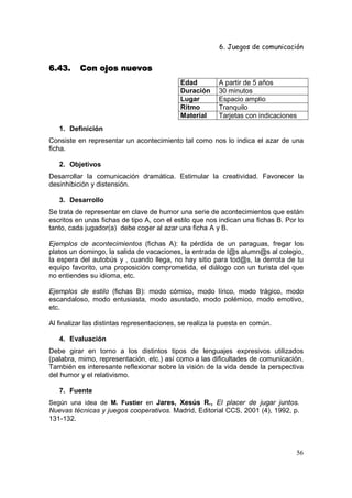 6. Juegos de comunicación


6.43.     Con ojos nuevos
                                            Edad         A partir de 5 años
                                            Duración     30 minutos
                                            Lugar        Espacio amplio
                                            Ritmo        Tranquilo
                                            Material     Tarjetas con indicaciones
   1. Definición
Consiste en representar un acontecimiento tal como nos lo indica el azar de una
ficha.

   2. Objetivos
Desarrollar la comunicación dramática. Estimular la creatividad. Favorecer la
desinhibición y distensión.

   3. Desarrollo
Se trata de representar en clave de humor una serie de acontecimientos que están
escritos en unas fichas de tipo A, con el estilo que nos indican una fichas B. Por lo
tanto, cada jugador(a) debe coger al azar una ficha A y B.

Ejemplos de acontecimientos (fichas A): la pérdida de un paraguas, fregar los
platos un domingo, la salida de vacaciones, la entrada de l@s alumn@s al colegio,
la espera del autobús y , cuando llega, no hay sitio para tod@s, la derrota de tu
equipo favorito, una proposición comprometida, el diálogo con un turista del que
no entiendes su idioma, etc.

Ejemplos de estilo (fichas B): modo cómico, modo lírico, modo trágico, modo
escandaloso, modo entusiasta, modo asustado, modo polémico, modo emotivo,
etc.

Al finalizar las distintas representaciones, se realiza la puesta en común.

   4. Evaluación
Debe girar en torno a los distintos tipos de lenguajes expresivos utilizados
(palabra, mimo, representación, etc.) así como a las dificultades de comunicación.
También es interesante reflexionar sobre la visión de la vida desde la perspectiva
del humor y el relativismo.

   7. Fuente
Según una idea de M. Fustier en Jares, Xesús R., El placer de jugar juntos.
Nuevas técnicas y juegos cooperativos. Madrid, Editorial CCS, 2001 (4), 1992, p.
131-132.



                                                                                  56
 