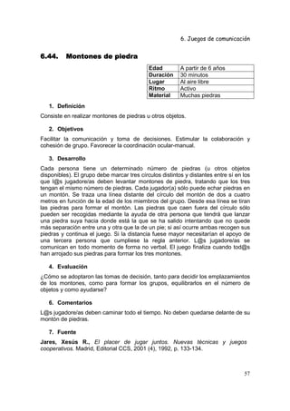 6. Juegos de comunicación


6.44.     Montones de piedra
                                            Edad         A partir de 6 años
                                            Duración     30 minutos
                                            Lugar        Al aire libre
                                            Ritmo        Activo
                                            Material     Muchas piedras
   1. Definición
Consiste en realizar montones de piedras u otros objetos.

   2. Objetivos
Facilitar la comunicación y toma de decisiones. Estimular la colaboración y
cohesión de grupo. Favorecer la coordinación ocular-manual.

   3. Desarrollo
Cada persona tiene un determinado número de piedras (u otros objetos
disponibles). El grupo debe marcar tres círculos distintos y distantes entre sí en los
que l@s jugadore/as deben levantar montones de piedra, tratando que los tres
tengan el mismo número de piedras. Cada jugador(a) sólo puede echar piedras en
un montón. Se traza una línea distante del círculo del montón de dos a cuatro
metros en función de la edad de los miembros del grupo. Desde esa línea se tiran
las piedras para formar el montón. Las piedras que caen fuera del círculo sólo
pueden ser recogidas mediante la ayuda de otra persona que tendrá que lanzar
una piedra suya hacia donde está la que se ha salido intentando que no quede
más separación entre una y otra que la de un pie; si así ocurre ambas recogen sus
piedras y continua el juego. Si la distancia fuese mayor necesitarían el apoyo de
una tercera persona que cumpliese la regla anterior. L@s jugadore/as se
comunican en todo momento de forma no verbal. El juego finaliza cuando tod@s
han arrojado sus piedras para formar los tres montones.

   4. Evaluación
¿Cómo se adoptaron las tomas de decisión, tanto para decidir los emplazamientos
de los montones, como para formar los grupos, equilibrarlos en el número de
objetos y como ayudarse?

   6. Comentarios
L@s jugadore/as deben caminar todo el tiempo. No deben quedarse delante de su
montón de piedras.

   7. Fuente
Jares, Xesús R., El placer de jugar juntos. Nuevas técnicas y juegos
cooperativos. Madrid, Editorial CCS, 2001 (4), 1992, p. 133-134.



                                                                                   57
 