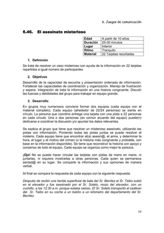 6. Juegos de comunicación


6.46.                  misterioso
          El asesinato misterioso
                                           Edad         A partir de 10 años
                                           Duración     25-30 minutos
                                           Lugar        Interior
                                           Ritmo        Tranquilo
                                           Material     22 Tarjetas recortadas
   1. Definición
Se trata de resolver un caso misterioso con ayuda de la información en 22 tarjetas
repartidas a igual número de participantes

   2. Objetivos
Desarrollo de la capacidad de escucha y presentación ordenada de información.
Fortalecer las capacidades de coordinación y organización. Manejo de frustración
y espera. Integración de toda la información en una historia congruente. Discutir
las fuerzas y debilidades del grupo para trabajar en equipo grande.

   3. Desarrollo
En grupos muy numerosos conviene formar dos equipos (cada equipo con el
material completo). Cada equipo (alrededor de 22/24 personas) se siente en
círculo. La persona que coordina entrega una tarjeta con una pista a 22 personas
en cada círculo. Una o dos personas (en común acuerdo del equipo) puede(n)
dedicarse a coordinar la discusión y/o apuntar los datos relevantes.

Se explica al grupo que tiene que resolver un misterioso asesinato, utilizando las
pistas con información. Poniendo todas las pistas juntas se puede resolver el
misterio. Cada equipo tiene que encontrar al(a) asesin@, el arma, y determinar la
hora, el lugar y el motivo del crimen (o la historia más congruente y probable, con
base en la información disponible). Se tiene que reconstruir la historia con apoyo y
consenso de todo el equipo. Cada equipo se organiza como mejor le parezca.

¡Ojo! No se puede hacer circular las tarjetas con pistas de mano en mano, ni
juntarlas, ni siquiera mostrarlas a otras personas. Cada quien se permanece
sentad@ en su lugar. Se comparte la información y sus opiniones de manera
verbal.

Al final se compara la respuesta de cada equipo con la siguiente respuesta:

Después de recibir una herida superficial de bala del Sr. Benítez el Sr. Taibo subió
en el elevador y fue asesinado por el Sr. Sotelo, mozo del elevador, con un
cuchillo, a las 12:30 a.m. porque estaba celoso. El Sr. Sotelo transportó al cadáver
del Sr. Taibo en su coche a un baldío a un kilómetro del departamento del Sr.
Benítez.



                                                                                 59
 