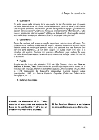 6. Juegos de comunicación


       4. Evaluación
    En este juego cada persona tiene una parte de la información que el equipo
    necesita. Normalmente, las pistas provocan que cada persona hable por lo menos
    una vez para aportar su información. ¿Cómo se organizó el equipó? ¿Se nombró a
    alguien para coordinar? ¿Cómo se hizo para intercambiar la información? ¿Hubo
    roces y problemas interpersonales? ¿Cómo se trabajaron? ¿Qué puede concluir
    sobre el trabajo en equipos y la comunicación en grupos más grandes?

       6. Comentarios
    Según la madurez del grupo se puede estructurar más o menos el juego. Con
    grupos menos maduros puede ser útil sugerir, recordar o construir algunas reglas
    básicas antes de iniciar (por ejemplo: hablar una persona a la vez, nombrar una
    persona para coordinar,….). En otros grupos se puede dejar todo esto a la
    iniciativa del equipo. Equipos con grandes dificultades para realizar la tarea
    necesitarán un breve receso para evaluar su manera de trabajar, antes de concluir
    la actividad.

       7. Fuente
    Adaptación de Juego de Misterio (1976) de l@s Sharan, citado en: Sharan,
    Shlomo & Sharan, Yael, El desarrollo del aprendizaje cooperativo a través de la
    investigación en grupo. Morón de la Frontera (Sevilla), Publicaciones MCEP, 2004,
    p. 44-45 (traducción de Expanding cooperative learning through group
    investigation, 1992, por Aurora Caparrós Cayuela). (Colección Colaboración
    Pedagógica, no. 13).

       8. Material de entrega




Cuando     se descubrió al Sr. Taibo
muerto,    él mostraba un agujero de           El Sr. Benítez disparó a un intruso
bala en    la pantorrilla y otro de un         en su apartamento a medianoche.
cuchillo   clavado en la espalda.




                                                                                  60
 