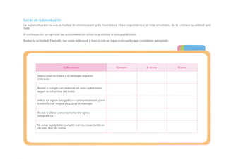 Escala de autoevaluación
La autoevaluación es una actividad de interiorización y de honestidad. Debe responderse con total sinceridad, de lo contrario su utilidad será
nula.
A continuación, un ejemplo de autoevaluación sobre la actividad el aviso publicitario.
Revisa tu actividad. Para ello, lee cada indicador y marca con un aspa el recuadro que consideres apropiado.
Indicadores Siempre A veces Nunca
Seleccioné las frases y el mensaje según lo
indicado.
Revisé si cumplí con elaborar mi aviso publicitario
según la estructura del texto.
Utilicé los signos ortográficos correspondientes para
transmitir con mayor exactitud el mensaje.
Revisé si utilicé correctamente los signos
ortográficos.
Mi aviso publicitario cumplió con las características
de este tipo de textos.
 