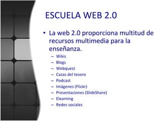 ESCUELA WEB 2.0 La web 2.0 proporciona multitud de recursos multimedia para la enseñanza. Wikis Blogs Webquest Cazas del tesoro Podcast Imágenes (Flickr) Presentaciones (SlideShare) Elearning Redes sociales 