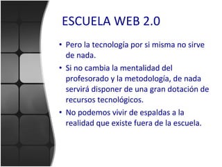 ESCUELA WEB 2.0 Pero la tecnología por si misma no sirve de nada. Si no cambia la mentalidad del profesorado y la metodología, de nada servirá disponer de una gran dotación de recursos tecnológicos. No podemos vivir de espaldas a la realidad que existe fuera de la escuela. 