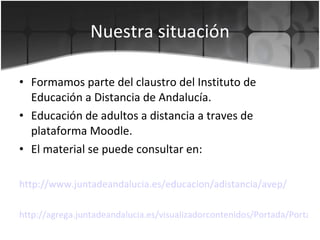Nuestra situación Formamos parte del claustro del Instituto de Educación a Distancia de Andalucía. Educación de adultos a distancia a traves de plataforma Moodle. El material se puede consultar en: http :// www.juntadeandalucia.es / educacion / adistancia / avep /   http://agrega.juntadeandalucia.es/visualizadorcontenidos/Portada/Portada.do 