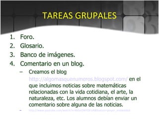 TAREAS GRUPALES Foro. Glosario. Banco de imágenes. Comentario en un blog. Creamos el blog  http://algomasquenumeros.blogspot.com/   en el que incluimos noticias sobre matemáticas relacionadas con la vida cotidiana, el arte, la naturaleza, etc. Los alumnos debían enviar un comentario sobre alguna de las noticias.  http ://www.youtube.com/watch?v=kkGeOWYOFoA&feature=player_embedded 