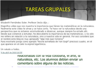 TAREAS GRUPALES Foro. Glosario. Banco de imágenes. Comentario en un blog. Creamos el blog  http://algomasquenumeros.blogspot.com/   en el que incluimos noticias sobre matemáticas relacionadas con la vida cotidiana, el arte, la naturaleza, etc. Los alumnos debían enviar un comentario sobre alguna de las noticias.  http ://www.youtube.com/watch?v=kkGeOWYOFoA&feature=player_embedded 