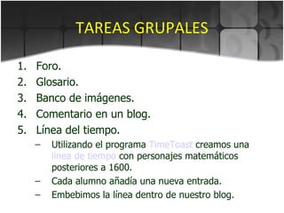 TAREAS GRUPALES Foro. Glosario. Banco de imágenes. Comentario en un blog. Línea del tiempo. Utilizando el programa  TimeToast  creamos una  línea de tiempo  con personajes matemáticos posteriores a 1600. Cada alumno añadía una nueva entrada. Embebimos la línea dentro de nuestro blog. 