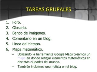 TAREAS GRUPALES Foro. Glosario. Banco de imágenes. Comentario en un blog. Línea del tiempo. Mapa matemático. Utilizando la herramienta Google Maps creamos un  mapa  en donde reflejar elementos matemáticos en distintas ciudades del mundo. También incluimos una noticia en el blog. 