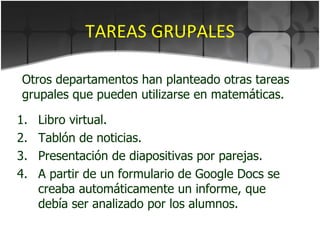 TAREAS GRUPALES Libro virtual. Tablón de noticias. Presentación de diapositivas por parejas. A partir de un formulario de Google Docs se creaba automáticamente un informe, que debía ser analizado por los alumnos. Otros departamentos han planteado otras tareas grupales que pueden utilizarse en matemáticas. 