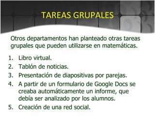 TAREAS GRUPALES Libro virtual. Tablón de noticias. Presentación de diapositivas por parejas. A partir de un formulario de Google Docs se creaba automáticamente un informe, que debía ser analizado por los alumnos. Creación de una red social. Otros departamentos han planteado otras tareas grupales que pueden utilizarse en matemáticas. 