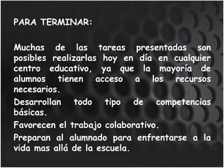 PARA TERMINAR: Muchas de las tareas presentadas son posibles realizarlas hoy en día en cualquier centro educativo, ya que la mayoría de alumnos tienen acceso a los recursos necesarios. Desarrollan todo tipo de competencias básicas. Favorecen el trabajo colaborativo. Preparan al alumnado para enfrentarse a la vida mas allá de la escuela.  