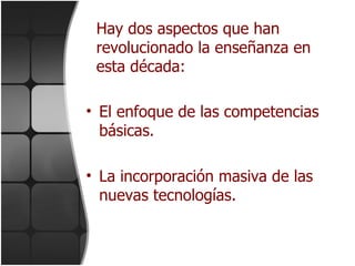 El enfoque de las competencias básicas.  La incorporación masiva de las nuevas tecnologías.   Hay dos aspectos que han revolucionado la enseñanza en esta década: 