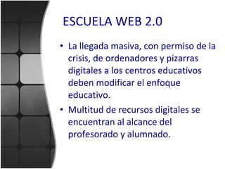 ESCUELA WEB 2.0 La llegada masiva, con permiso de la crisis, de ordenadores y pizarras digitales a los centros educativos deben modificar el enfoque educativo. Multitud de recursos digitales se encuentran al alcance del profesorado y alumnado. 