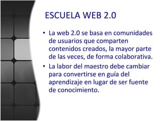 ESCUELA WEB 2.0 La web 2.0 se basa en comunidades de usuarios que comparten contenidos creados, la mayor parte de las veces, de forma colaborativa. La labor del maestro debe cambiar para convertirse en guía del aprendizaje en lugar de ser fuente de conocimiento. 