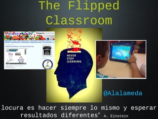 The Flipped
Classroom
@Alalameda
locura es hacer siempre lo mismo y esperar
resultados diferentes” A. Einstein
 