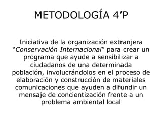 METODOLOGÍA 4’P

  Iniciativa de la organización extranjera
“Conservación Internacional” para crear un
   programa que ayude a sensibilizar a
      ciudadanos de una determinada
población, involucrándolos en el proceso de
 elaboración y construcción de materiales
 comunicaciones que ayuden a difundir un
  mensaje de concientización frente a un
          problema ambiental local
 