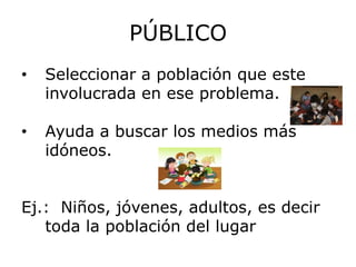 PÚBLICO
•   Seleccionar a población que este
    involucrada en ese problema.

•   Ayuda a buscar los medios más
    idóneos.


Ej.: Niños, jóvenes, adultos, es decir
   toda la población del lugar
 