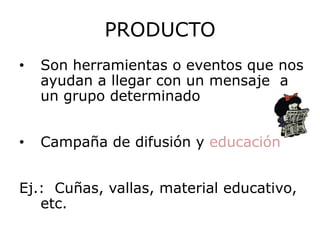 PRODUCTO
•   Son herramientas o eventos que nos
    ayudan a llegar con un mensaje a
    un grupo determinado


•   Campaña de difusión y educación


Ej.: Cuñas, vallas, material educativo,
   etc.
 
