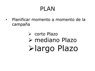 PLAN
•   Planificar momento a momento de la
    campaña

            corto Plazo
            mediano Plazo
           largo Plazo
 