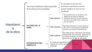 Importanci
a
de la obra
Nos hace reflexionar sobre la pérdida
de la cultura en la actualidad.
Un ejemplo es que los ríos
profundos representan nuestro
pasado indígena el cual se está
olvidando.
VALORES DE LA
OBRA
Valor literario
Se caracteriza por su sencillez y está
alejado de los adornos retóricos.
Arguedas utiliza los recursos literarios,
sin caer en la exageración y logra una
obra de calidad.
Valor humano
Arguedas presenta en su obra literaria al
indio como un personaje profundamente
humano y con buenas características.
Valor cultural
Nos habla de las costumbres, las fiestas
tradicionales, las creencias religiosas de
un pueblo olvidado y sumergido en la
ignorancia por la falta de educación.
REPRESENTACIÓN
SIMBÓLICA
Su mérito es representar todos los
matices de un Perú andino en proceso de
mestizaje.
 