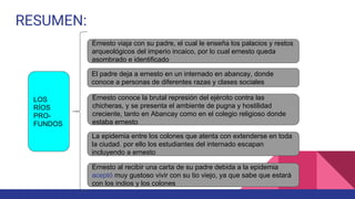 RESUMEN:
LOS
RÍOS
PRO-
FUNDOS
Ernesto viaja con su padre, el cual le enseña los palacios y restos
arqueológicos del imperio incaico, por lo cual ernesto queda
asombrado e identificado
Ernesto conoce la brutal represión del ejército contra las
chicheras, y se presenta el ambiente de pugna y hostilidad
creciente, tanto en Abancay como en el colegio religioso donde
estaba ernesto
El padre deja a ernesto en un internado en abancay, donde
conoce a personas de diferentes razas y clases sociales
La epidemia entre los colones que atenta con extenderse en toda
la ciudad. por ello los estudiantes del internado escapan
incluyendo a ernesto
Ernesto al recibir una carta de su padre debida a la epidemia
aceptó muy gustoso vivir con su tio viejo, ya que sabe que estará
con los indios y los colones
 
