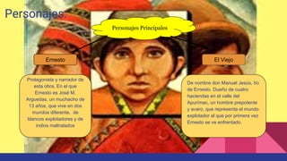 Personajes:
Protagonista y narrador de
esta obra, En el que
Ernesto es José M.
Arguedas, un muchacho de
13 años, que vive en dos
mundos diferente, de
blancos explotadores y de
indios maltratados
De nombre don Manuel Jesús, tío
de Ernesto. Dueño de cuatro
haciendas en el valle del
Apurímac, un hombre prepotente
y avaro, que representa el mundo
explotador al que por primera vez
Ernesto se ve enfrentado.
Personajes Principales
Ernesto El Viejo
 