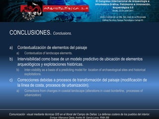 CONCLUSIONES. Conclusions.

a)     Contextualización de elementos del paisaje
      a)     Contextualize of landscape elements.
b)     Intervisibilidad como base de un modelo predictivo de ubicación de elementos
       arqueológicos y explotaciones históricas.
      b)     Inter-visibility as a basis of a predicting model for location of archaeological sites and historical
             exploitations.
c)     Correcciones debidas a procesos de transformación del paisaje (modificación de
       la línea de costa, procesos de urbanización).
      a)     Corrections from changes in coastal landscape (alterations in coast borderline, processes of
             urbanization)




Comunicación visual mediante técnicas GIS en el litoral del Campo de Dalías: La defensa costera de los pueblos del interior.
                                   Enrique Villanueva Ojeda, Andrés M. García Lorca. RNM-368
 